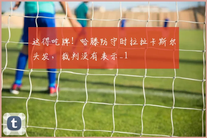 这得吃牌！哈滕防守时拉扯卡斯尔头发，裁判没有表示_1
