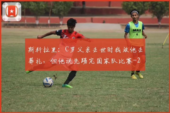 斯科拉里：C罗父亲去世时我放他去葬礼，但他说先踢完国家队比赛
