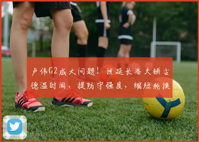 卢伟G2成大问题！该延长洛夫顿古德温时间，提防守强度，缩短轮换