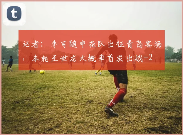 记者：李可随申花队出征青岛客场，本轮王世龙大概率首发出战