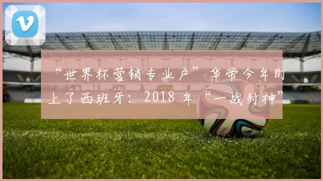 “世界杯营销专业户”华帝今年盯上了西班牙：2018 年“一战封神”一幕会再次上演吗？