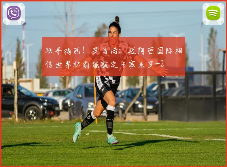 联手梅西！罗马诺：迈阿密国际相信世界杯前能敲定卡塞米罗