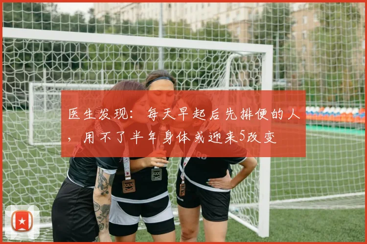医生发现：每天早起后先排便的人，用不了半年身体或迎来5改变