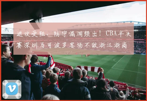 进攻受阻，防守漏洞频出！CBA半决赛深圳马可波罗客场不敌浙江浙商证券