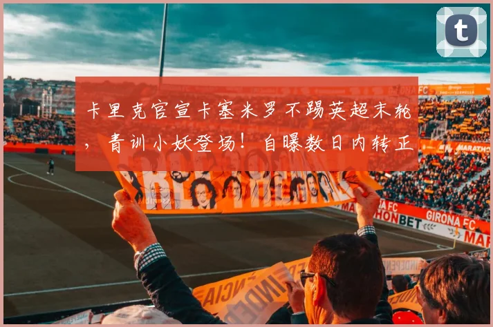 卡里克官宣卡塞米罗不踢英超末轮，青训小妖登场！自曝数日内转正