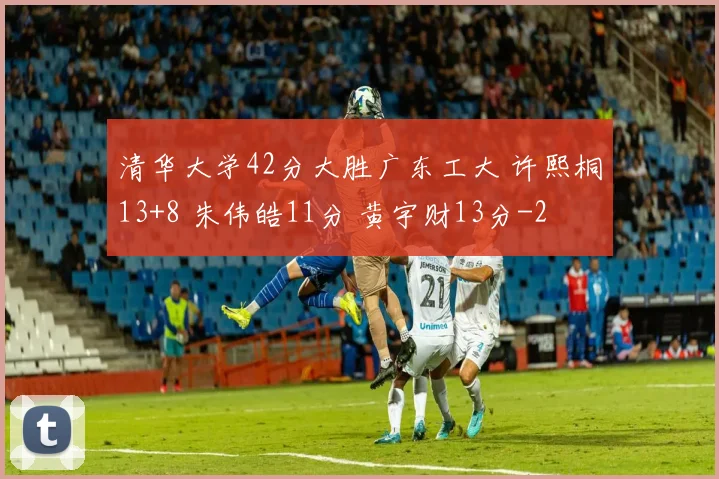 清华大学42分大胜广东工大 许熙桐13+8 朱伟皓11分 黄宇财13分