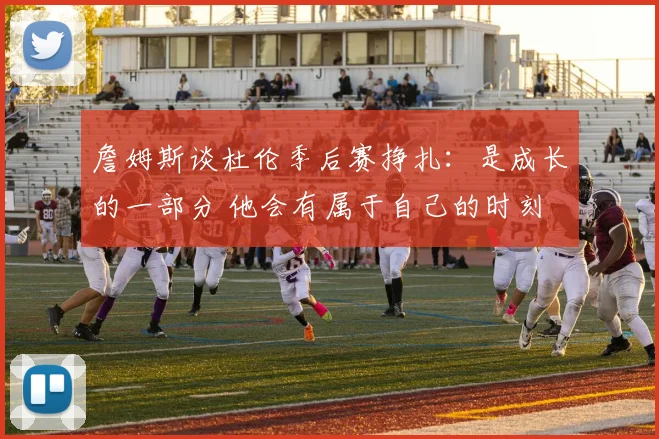 詹姆斯谈杜伦季后赛挣扎：是成长的一部分 他会有属于自己的时刻