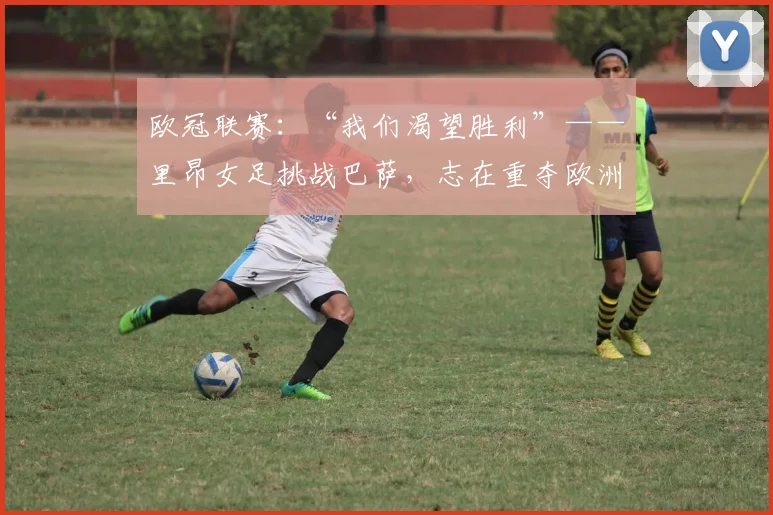 欧冠联赛：“我们渴望胜利”——里昂女足挑战巴萨，志在重夺欧洲冠军