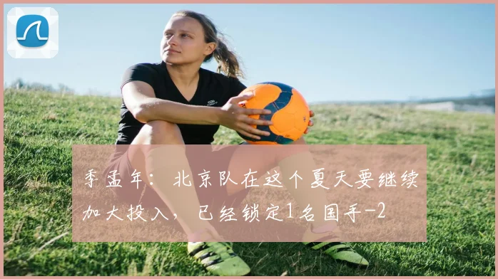季孟年：北京队在这个夏天要继续加大投入，已经锁定1名国手