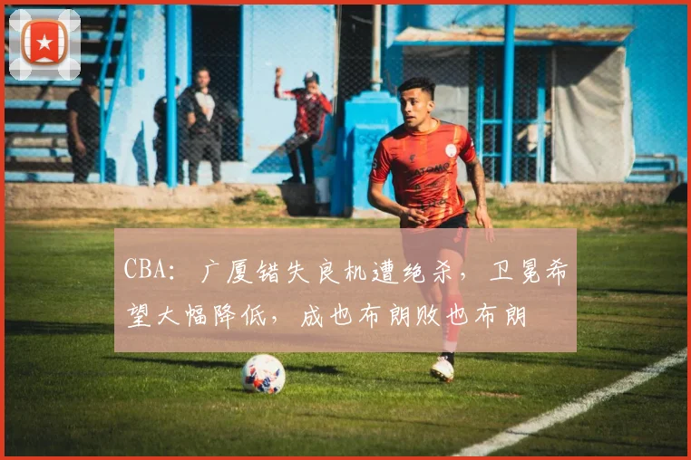 CBA：广厦错失良机遭绝杀，卫冕希望大幅降低，成也布朗败也布朗
