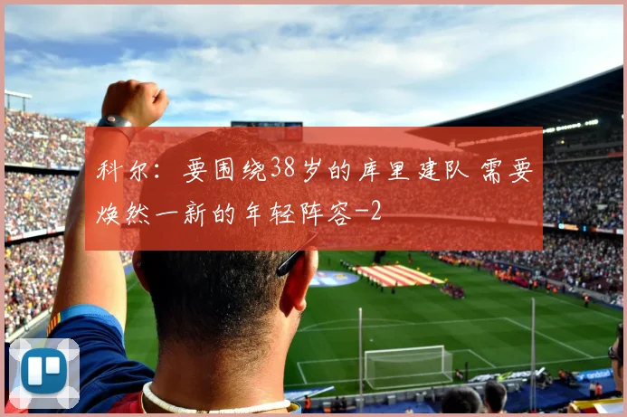 科尔：要围绕38岁的库里建队 需要焕然一新的年轻阵容