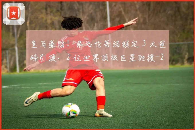 皇马豪赌！弗洛伦蒂诺锁定 3 大重磅引援，2 位世界顶级巨星驰援