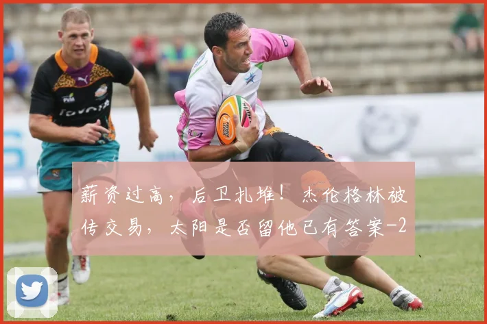 薪资过高，后卫扎堆！杰伦格林被传交易，太阳是否留他已有答案
