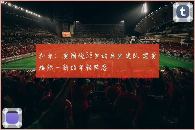 科尔：要围绕38岁的库里建队 需要焕然一新的年轻阵容