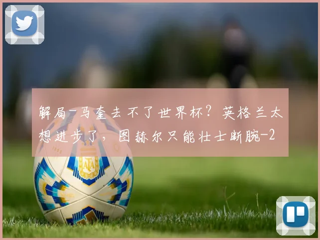 解局-马奎去不了世界杯？英格兰太想进步了，图赫尔只能壮士断腕