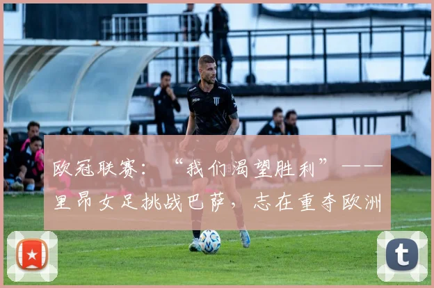 欧冠联赛：“我们渴望胜利”——里昂女足挑战巴萨，志在重夺欧洲冠军