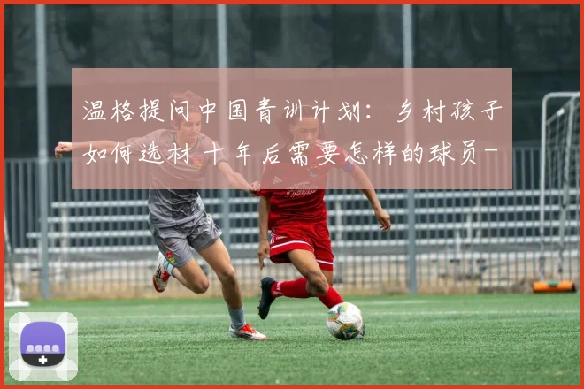 温格提问中国青训计划：乡村孩子如何选材 十年后需要怎样的球员