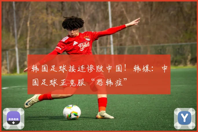 韩国足球接连惨败中国！韩媒：中国足球正克服“恐韩症”