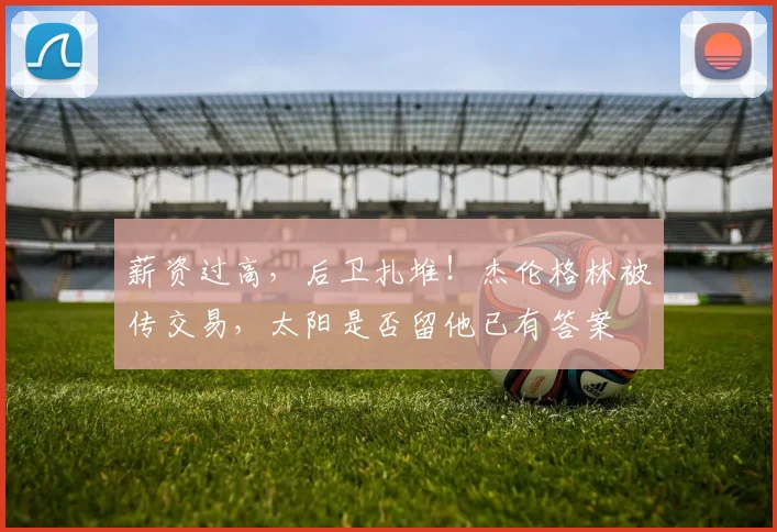 薪资过高，后卫扎堆！杰伦格林被传交易，太阳是否留他已有答案