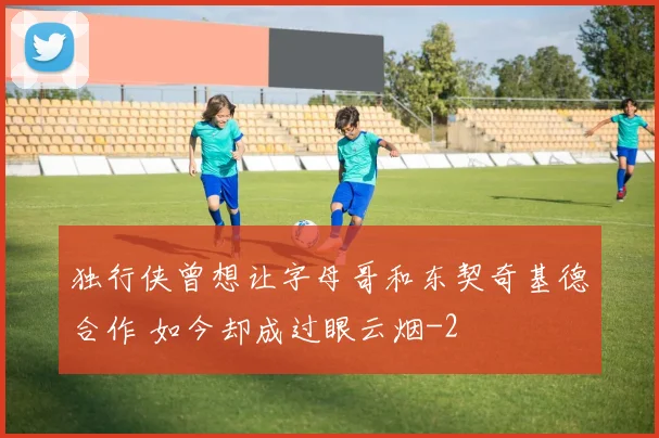 独行侠曾想让字母哥和东契奇基德合作 如今却成过眼云烟