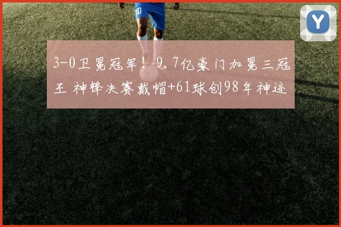 3-0卫冕冠军！9.7亿豪门加冕三冠王 神锋决赛戴帽+61球创98年神迹