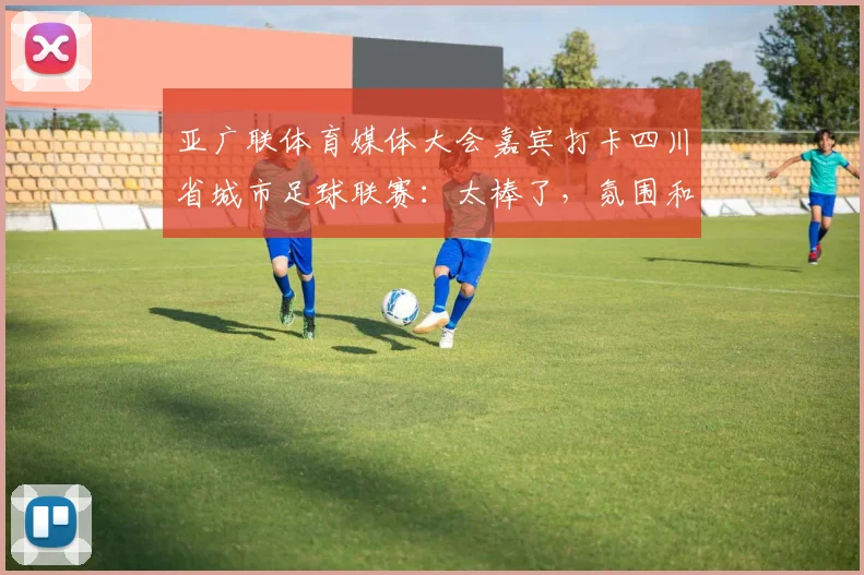 亚广联体育媒体大会嘉宾打卡四川省城市足球联赛：太棒了，氛围和职业联赛一样！