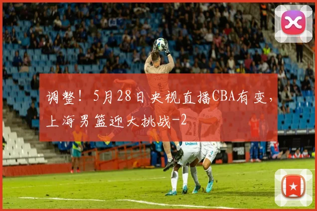 调整！5月28日央视直播CBA有变，上海男篮迎大挑战