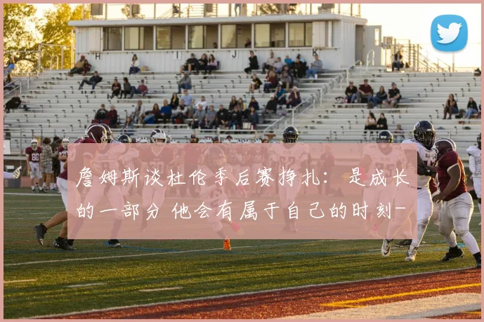詹姆斯谈杜伦季后赛挣扎：是成长的一部分 他会有属于自己的时刻