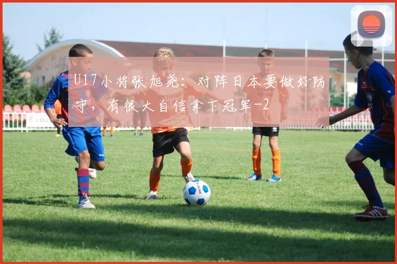 U17小将张旭尧：对阵日本要做好防守，有很大自信拿下冠军