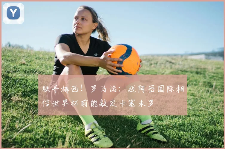 联手梅西！罗马诺：迈阿密国际相信世界杯前能敲定卡塞米罗