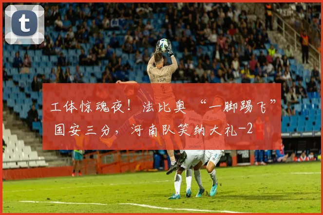 工体惊魂夜！法比奥 “一脚踢飞” 国安三分，河南队笑纳大礼