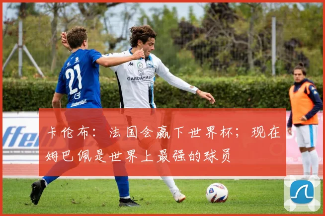 卡伦布：法国会赢下世界杯；现在姆巴佩是世界上最强的球员