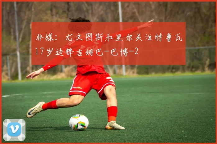 非媒：尤文图斯和里尔关注特鲁瓦17岁边锋吉姆巴-巴博