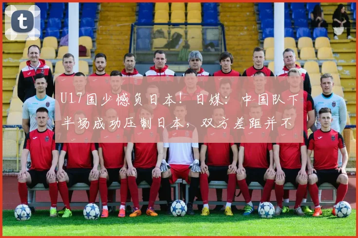 U17国少憾负日本！日媒：中国队下半场成功压制日本，双方差距并不悬殊