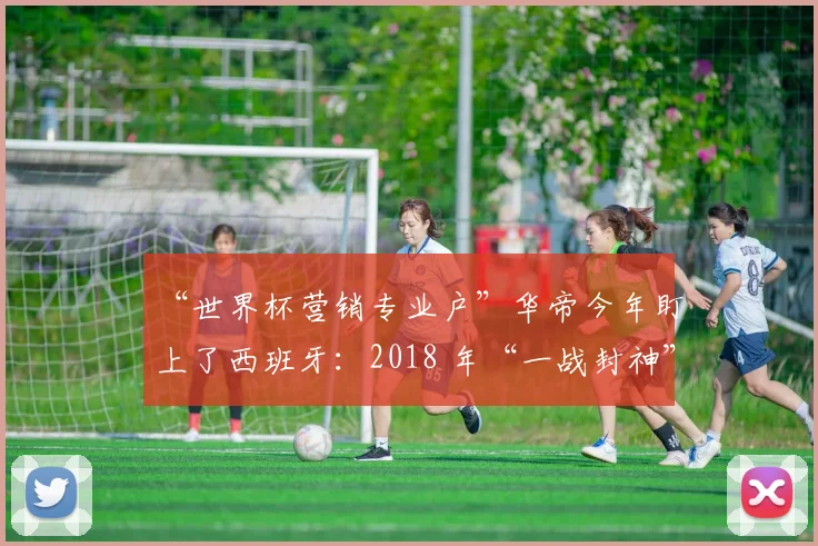 “世界杯营销专业户”华帝今年盯上了西班牙：2018 年“一战封神”一幕会再次上演吗？