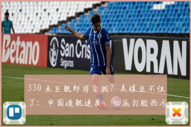 330 米巨舰即将合拢？美媒坐不住了：中国造舰速度，彻底打脸西方