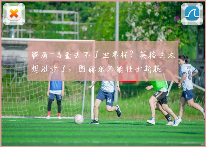 解局-马奎去不了世界杯？英格兰太想进步了，图赫尔只能壮士断腕