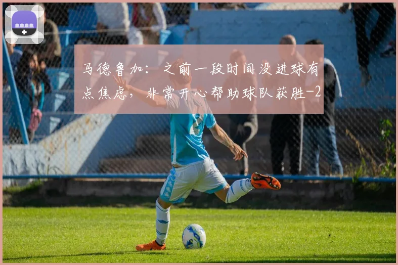 马德鲁加：之前一段时间没进球有点焦虑，非常开心帮助球队获胜