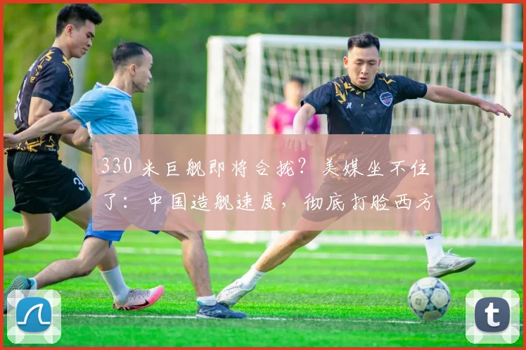 330 米巨舰即将合拢？美媒坐不住了：中国造舰速度，彻底打脸西方