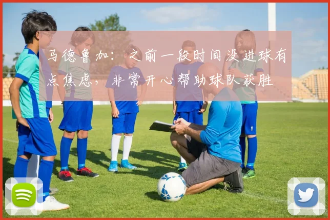 马德鲁加：之前一段时间没进球有点焦虑，非常开心帮助球队获胜
