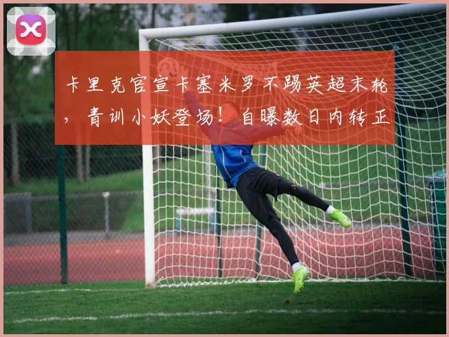 卡里克官宣卡塞米罗不踢英超末轮，青训小妖登场！自曝数日内转正