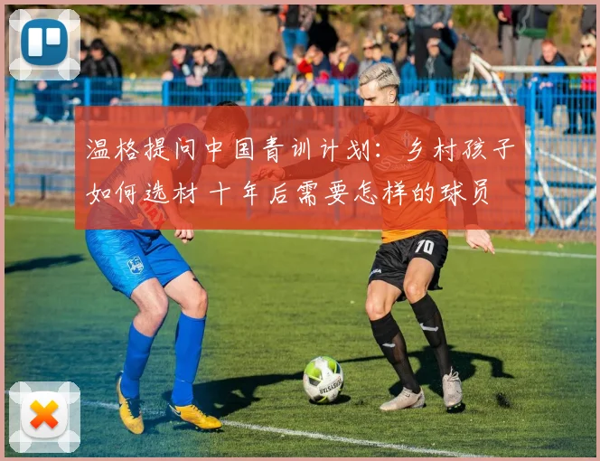 温格提问中国青训计划：乡村孩子如何选材 十年后需要怎样的球员