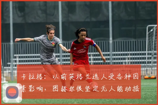 卡拉格：以前英格兰选人受各种因素影响，图赫尔很坚定无人能动摇