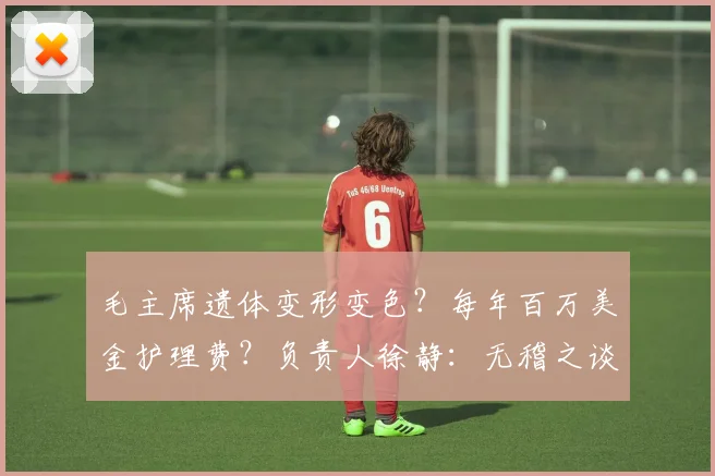 毛主席遗体变形变色？每年百万美金护理费？负责人徐静：无稽之谈
