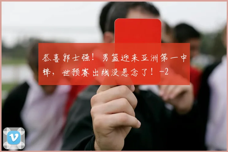 恭喜郭士强！男篮迎来亚洲第一中锋，世预赛出线没悬念了！