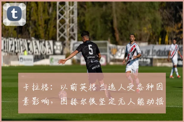 卡拉格：以前英格兰选人受各种因素影响，图赫尔很坚定无人能动摇