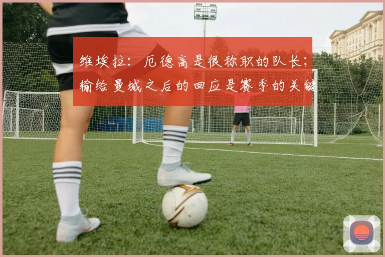 维埃拉：厄德高是很称职的队长；输给曼城之后的回应是赛季的关键