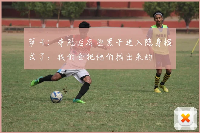 萨卡：夺冠后有些黑子进入隐身模式了，我们会把他们找出来的