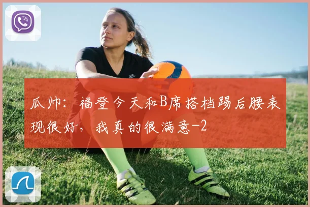 瓜帅：福登今天和B席搭档踢后腰表现很好，我真的很满意